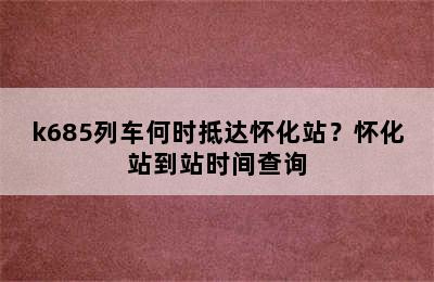k685列车何时抵达怀化站？怀化站到站时间查询