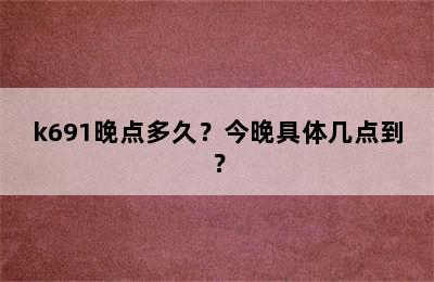 k691晚点多久？今晚具体几点到？