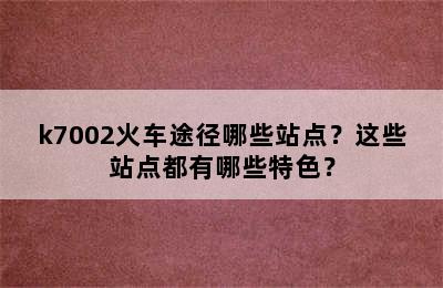 k7002火车途径哪些站点？这些站点都有哪些特色？