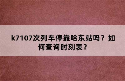 k7107次列车停靠哈东站吗？如何查询时刻表？