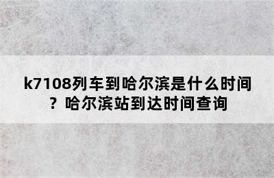 k7108列车到哈尔滨是什么时间？哈尔滨站到达时间查询