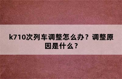 k710次列车调整怎么办？调整原因是什么？