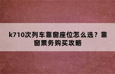 k710次列车靠窗座位怎么选？靠窗票务购买攻略