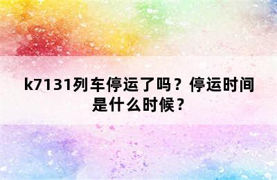 k7131列车停运了吗？停运时间是什么时候？