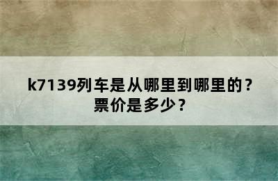 k7139列车是从哪里到哪里的？票价是多少？
