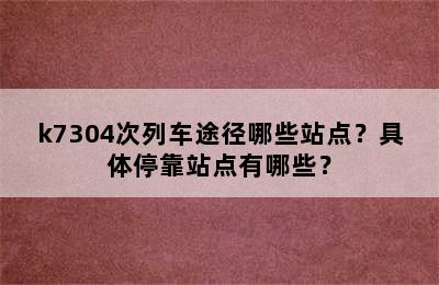 k7304次列车途径哪些站点？具体停靠站点有哪些？
