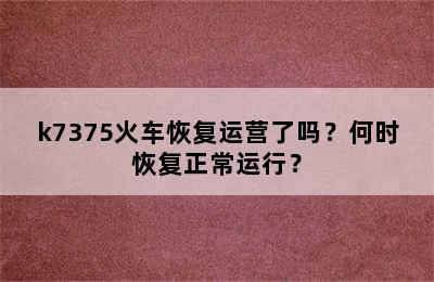 k7375火车恢复运营了吗？何时恢复正常运行？