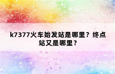 k7377火车始发站是哪里？终点站又是哪里？