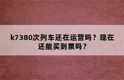 k7380次列车还在运营吗？现在还能买到票吗？