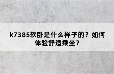 k7385软卧是什么样子的？如何体验舒适乘坐？