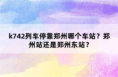 k742列车停靠郑州哪个车站？郑州站还是郑州东站？