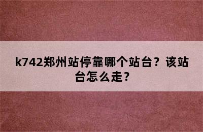 k742郑州站停靠哪个站台？该站台怎么走？