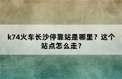 k74火车长沙停靠站是哪里？这个站点怎么走？