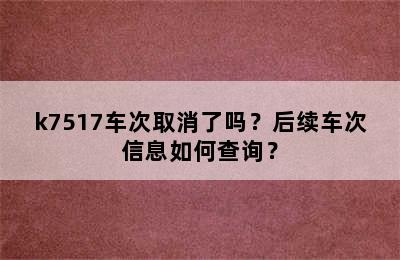 k7517车次取消了吗？后续车次信息如何查询？