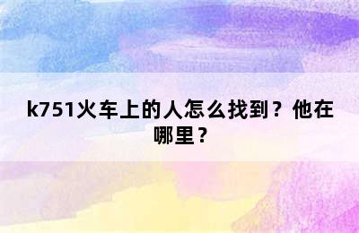 k751火车上的人怎么找到？他在哪里？