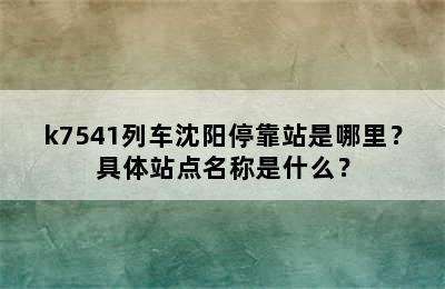 k7541列车沈阳停靠站是哪里？具体站点名称是什么？