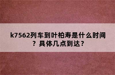 k7562列车到叶柏寿是什么时间？具体几点到达？