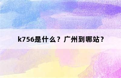 k756是什么？广州到哪站？