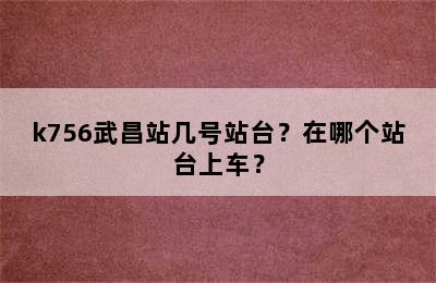 k756武昌站几号站台？在哪个站台上车？