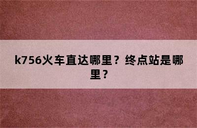 k756火车直达哪里？终点站是哪里？