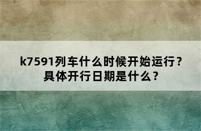 k7591列车什么时候开始运行？具体开行日期是什么？