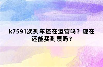 k7591次列车还在运营吗？现在还能买到票吗？