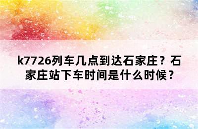 k7726列车几点到达石家庄？石家庄站下车时间是什么时候？