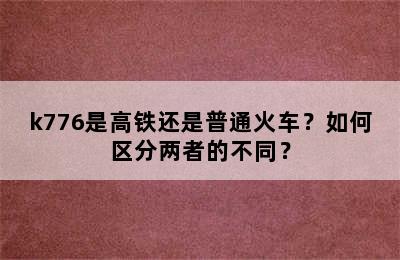 k776是高铁还是普通火车？如何区分两者的不同？