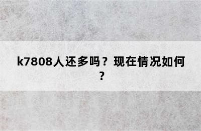 k7808人还多吗？现在情况如何？