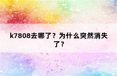 k7808去哪了？为什么突然消失了？