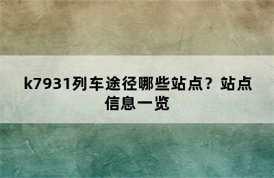 k7931列车途径哪些站点？站点信息一览