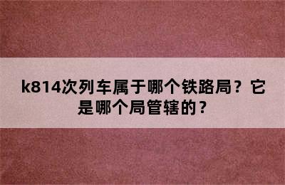 k814次列车属于哪个铁路局？它是哪个局管辖的？
