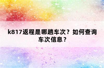 k817返程是哪趟车次？如何查询车次信息？