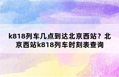 k818列车几点到达北京西站？北京西站k818列车时刻表查询