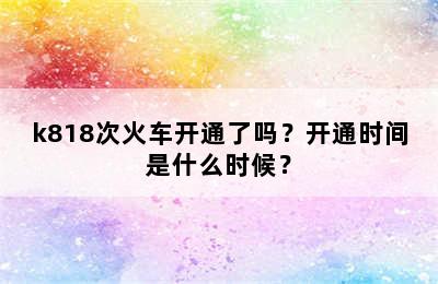 k818次火车开通了吗？开通时间是什么时候？