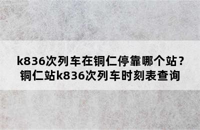 k836次列车在铜仁停靠哪个站？铜仁站k836次列车时刻表查询