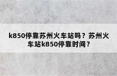 k850停靠苏州火车站吗？苏州火车站k850停靠时间？