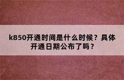 k850开通时间是什么时候？具体开通日期公布了吗？