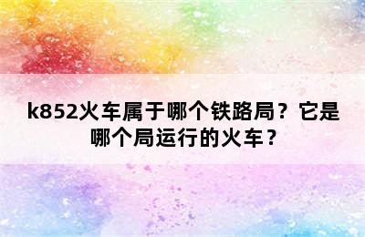 k852火车属于哪个铁路局？它是哪个局运行的火车？