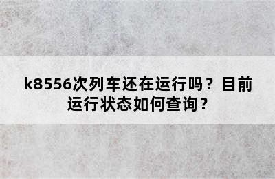 k8556次列车还在运行吗？目前运行状态如何查询？