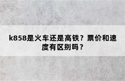 k858是火车还是高铁？票价和速度有区别吗？