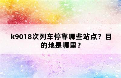 k9018次列车停靠哪些站点？目的地是哪里？
