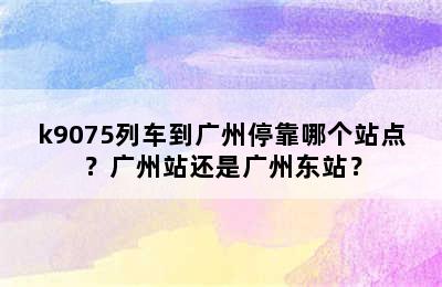 k9075列车到广州停靠哪个站点？广州站还是广州东站？