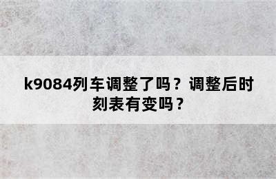 k9084列车调整了吗？调整后时刻表有变吗？