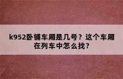 k952卧铺车厢是几号？这个车厢在列车中怎么找？