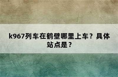 k967列车在鹤壁哪里上车？具体站点是？