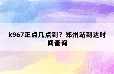 k967正点几点到？郑州站到达时间查询