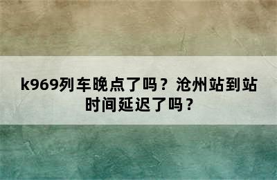 k969列车晚点了吗？沧州站到站时间延迟了吗？