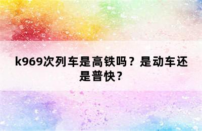 k969次列车是高铁吗？是动车还是普快？