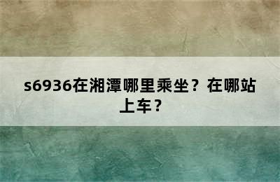s6936在湘潭哪里乘坐？在哪站上车？